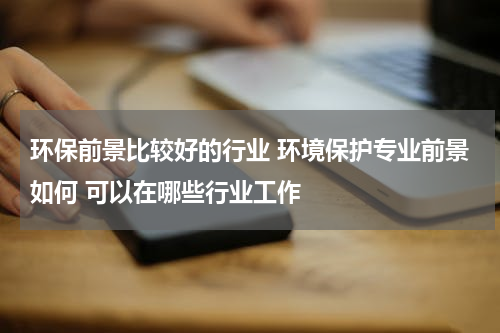 环保前景比较好的行业 环境保护专业前景如何 可以在哪些行业工作