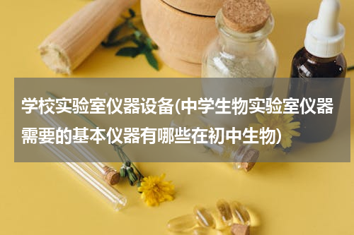 学校实验室仪器设备(中学生物实验室仪器需要的基本仪器有哪些在初中生物)