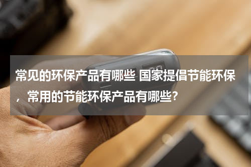 常见的环保产品有哪些 国家提倡节能环保，常用的节能环保产品有哪些？