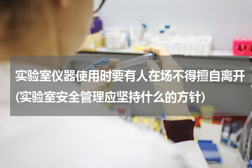 实验室仪器使用时要有人在场不得擅自离开(实验室安全管理应坚持什么的方针)