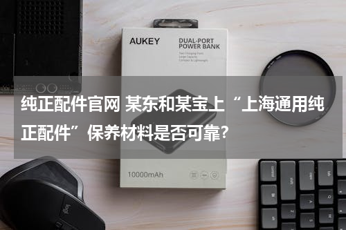 纯正配件官网 某东和某宝上“上海通用纯正配件”保养材料是否可靠？
