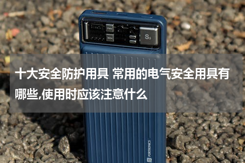 十大安全防护用具 常用的电气安全用具有哪些,使用时应该注意什么