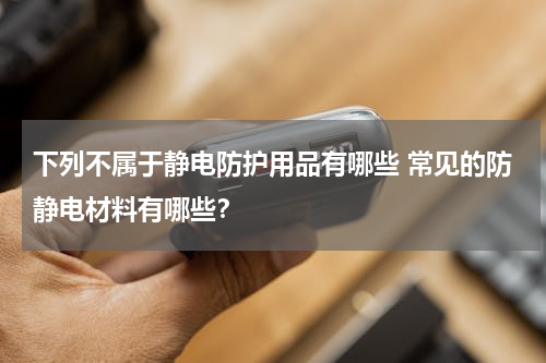 下列不属于静电防护用品有哪些 常见的防静电材料有哪些？