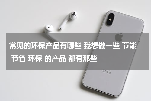 常见的环保产品有哪些 我想做一些 节能 节省 环保 的产品 都有那些