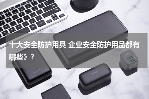 十大安全防护用具 企业安全防护用品都有哪些》？