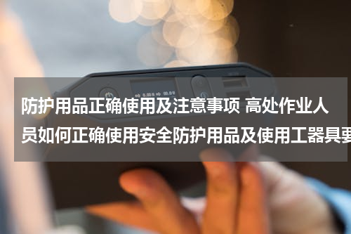 防护用品正确使用及注意事项 高处作业人员如何正确使用安全防护用品及使用工器具要求
