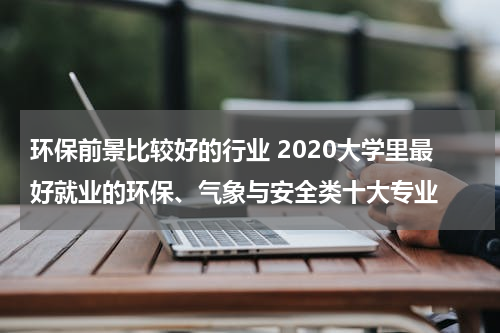 环保前景比较好的行业 2020大学里最好就业的环保、气象与安全类十大专业