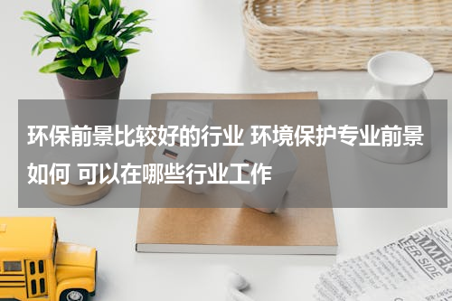 环保前景比较好的行业 环境保护专业前景如何 可以在哪些行业工作