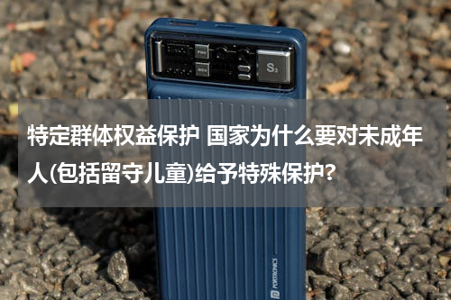 特定群体权益保护 国家为什么要对未成年人(包括留守儿童)给予特殊保护?