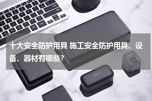 十大安全防护用具 施工安全防护用具、设备、器材有哪些？