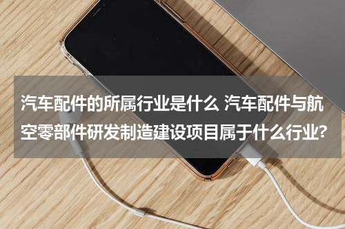 汽车配件的所属行业是什么 汽车配件与航空零部件研发制造建设项目属于什么行业?