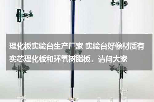 理化板实验台生产厂家 实验台好像材质有实芯理化板和环氧树脂板，请问大家