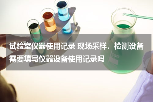 试验室仪器使用记录 现场采样，检测设备需要填写仪器设备使用记录吗