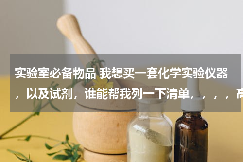 实验室必备物品 我想买一套化学实验仪器，以及试剂，谁能帮我列一下清单，，，，高中要用的