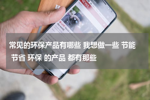 常见的环保产品有哪些 我想做一些 节能 节省 环保 的产品 都有那些