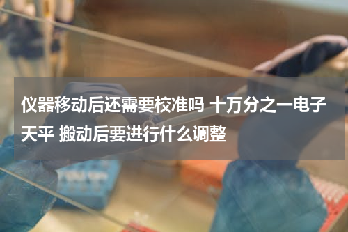 仪器移动后还需要校准吗 十万分之一电子天平 搬动后要进行什么调整