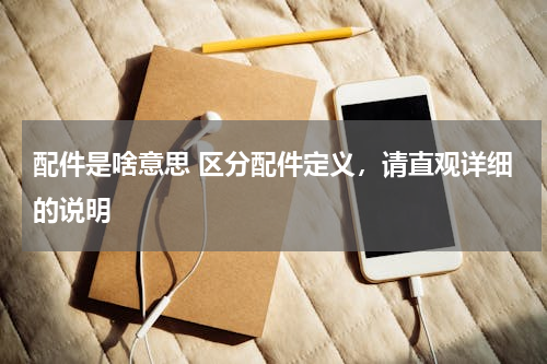 配件是啥意思 区分配件定义，请直观详细的说明