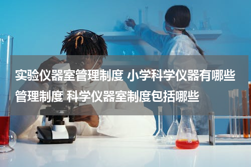 实验仪器室管理制度 小学科学仪器有哪些管理制度 科学仪器室制度包括哪些