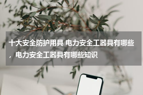 十大安全防护用具 电力安全工器具有哪些，电力安全工器具有哪些知识