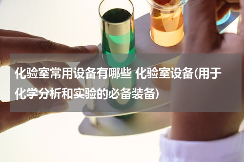 化验室常用设备有哪些 化验室设备(用于化学分析和实验的必备装备)