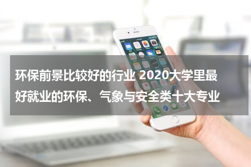 环保前景比较好的行业 2020大学里最好就业的环保、气象与安全类十大专业