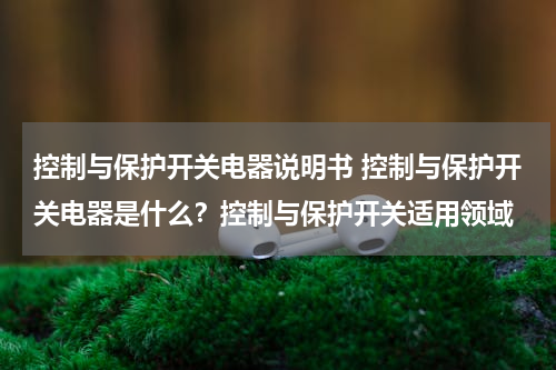 控制与保护开关电器说明书 控制与保护开关电器是什么？控制与保护开关适用领域