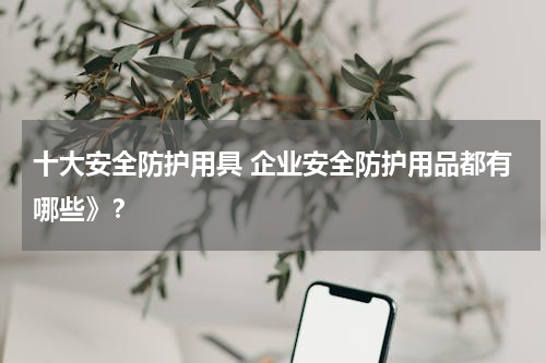 十大安全防护用具 企业安全防护用品都有哪些》？