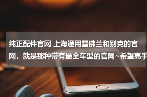 纯正配件官网 上海通用雪佛兰和别克的官网，就是那种带有最全车型的官网~希望高手详细指点！