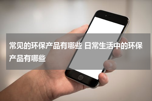 常见的环保产品有哪些 日常生活中的环保产品有哪些