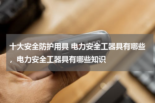 十大安全防护用具 电力安全工器具有哪些，电力安全工器具有哪些知识