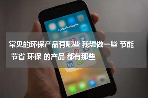常见的环保产品有哪些 我想做一些 节能 节省 环保 的产品 都有那些
