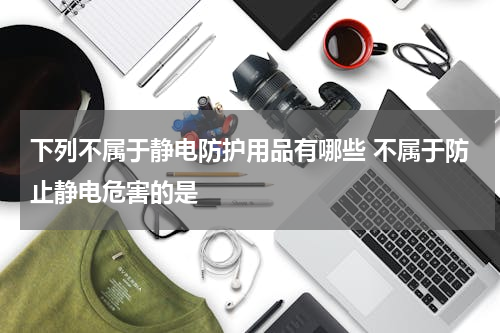 下列不属于静电防护用品有哪些 不属于防止静电危害的是