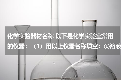 化学实验器材名称 以下是化学实验室常用的仪器：（1）用以上仪器名称填空：①溶液蒸发、结晶应选用的仪器是______、______