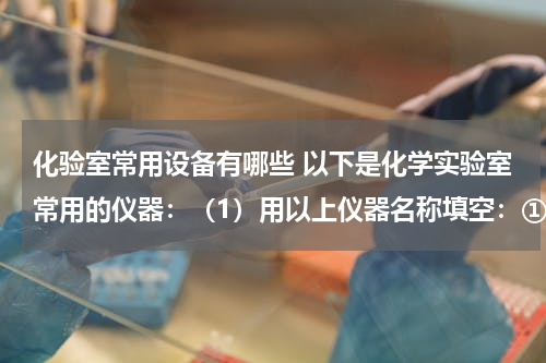 化验室常用设备有哪些 以下是化学实验室常用的仪器：（1）用以上仪器名称填空：①溶液蒸发、结晶应选用的仪器是______、______