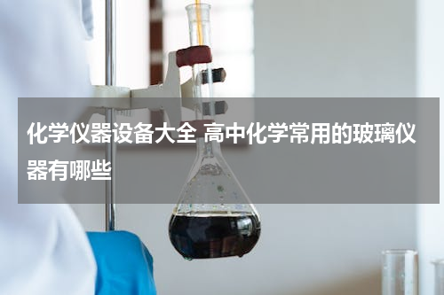 化学仪器设备大全 高中化学常用的玻璃仪器有哪些
