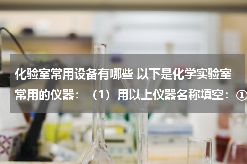 化验室常用设备有哪些 以下是化学实验室常用的仪器：（1）用以上仪器名称填空：①溶液蒸发、结晶应选用的仪器是______、______
