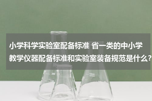 小学科学实验室配备标准 省一类的中小学教学仪器配备标准和实验室装备规范是什么？
