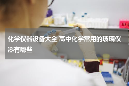 化学仪器设备大全 高中化学常用的玻璃仪器有哪些