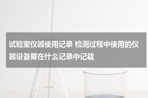 试验室仪器使用记录 检测过程中使用的仪器设备需在什么记录中记载