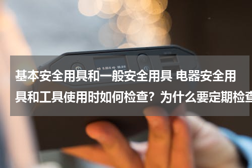 基本安全用具和一般安全用具 电器安全用具和工具使用时如何检查？为什么要定期检查？
