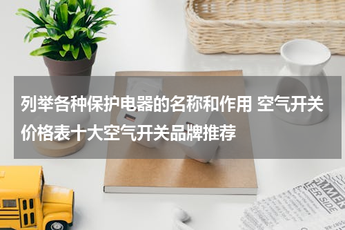 列举各种保护电器的名称和作用 空气开关价格表十大空气开关品牌推荐