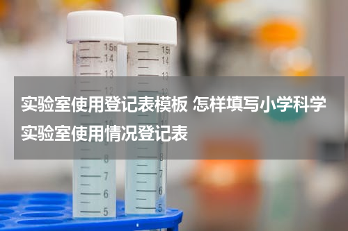 实验室使用登记表模板 怎样填写小学科学实验室使用情况登记表