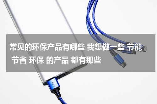 常见的环保产品有哪些 我想做一些 节能 节省 环保 的产品 都有那些