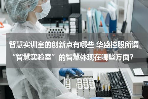 智慧实训室的创新点有哪些 华盛控股所谓“智慧实验室”的智慧体现在哪些方面？
