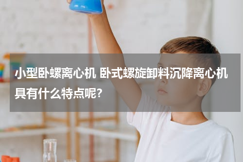 小型卧螺离心机 卧式螺旋卸料沉降离心机具有什么特点呢？