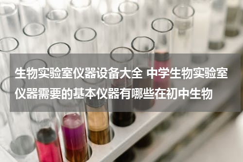 生物实验室仪器设备大全 中学生物实验室仪器需要的基本仪器有哪些在初中生物