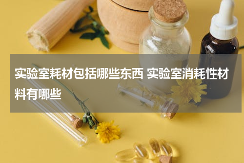 实验室耗材包括哪些东西 实验室消耗性材料有哪些