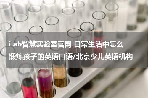 ilab智慧实验室官网 日常生活中怎么锻炼孩子的英语口语/北京少儿英语机构