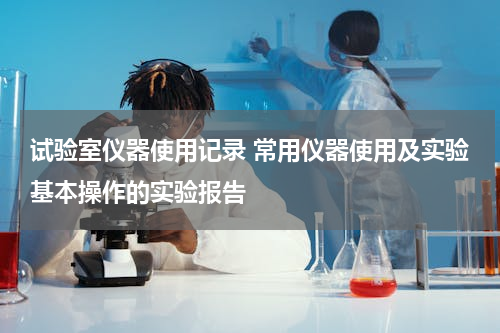试验室仪器使用记录 常用仪器使用及实验基本操作的实验报告