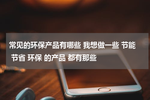 常见的环保产品有哪些 我想做一些 节能 节省 环保 的产品 都有那些